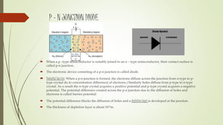 P – N JUNCTION DIODE
 When a p –type semiconductor is suitably joined to an n – type semiconductor, their contact surface is
called p-n junction.
 The electronic device consisting of a p-n junction is called diode.
 Potential barrier: When a p-n junction is formed, the electrons diffuse across the junction from n-type to p-
type crystal du to concentration difference( of electrons.) Similarly holes diffuse from p-type to n-type
crystal. As a result the n-type crystal acquires a positive potential and p-type crystal acquires a negative
potential. The potential difference created across the p-n junction due to the diffusion of holes and
electrons is called barrier potential.
 The potential difference blocks the diffusion of holes and a depletion layer is developed at the junction.
 The thickness of depletion layer is about 10-6m.
 