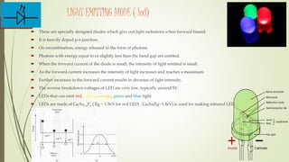 LIGHT EMITTING DIODE ( led)
 These are specially designed diodes which give out light radiations when forward biased.
 It is heavily doped p-n junction.
 On recombination, energy released in the form of photons.
 Photons with energy equal to or slightly less than the band gap are emitted.
 When the forward current of the diode is small, the intensity of light emitted is small.
 As the forward current increases the intensity of light increases and reaches a maximum.
 Further increases in the forward current results in decrease of light intensity.
 The reverse breakdown voltages of LED are very low, typically around 5V.
 LEDs that can emit red, yellow, orange, green and blue light.
 LEDs are made of GaAs1-xPx ( Eg ~ 1.9eV for red LED) , GaAs(Eg~1.4eV) is used for making infrared LED
 