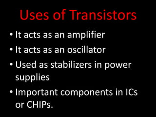 Uses of Transistors
• It acts as an amplifier
• It acts as an oscillator
• Used as stabilizers in power
supplies
• Important components in ICs
or CHIPs.
 