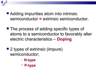  Adding impurities atom into intrinsic
semiconductor = extrinsic semiconductor.
 The process of adding specific types of
atoms to a semiconductor to favorably alter
electric characteristics – Doping
 2 types of extrinsic (impure)
semiconductor;

N-type
 P-type
 