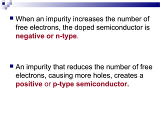  When an impurity increases the number of
free electrons, the doped semiconductor is
negative or n-type.
 An impurity that reduces the number of free
electrons, causing more holes, creates a
positive or p-type semiconductor.
 