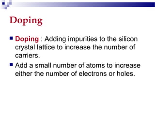Doping
 Doping : Adding impurities to the silicon
crystal lattice to increase the number of
carriers.
 Add a small number of atoms to increase
either the number of electrons or holes.
 
