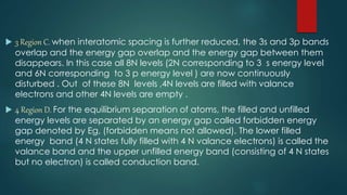  3 Region C. when interatomic spacing is further reduced, the 3s and 3p bands
overlap and the energy gap overlap and the energy gap between them
disappears. In this case all 8N levels (2N corresponding to 3 s energy level
and 6N corresponding to 3 p energy level ) are now continuously
disturbed . Out of these 8N levels ,4N levels are filled with valance
electrons and other 4N levels are empty .
 4 Region D. For the equilibrium separation of atoms, the filled and unfilled
energy levels are separated by an energy gap called forbidden energy
gap denoted by Eg, (forbidden means not allowed). The lower filled
energy band (4 N states fully filled with 4 N valance electrons) is called the
valance band and the upper unfilled energy band (consisting of 4 N states
but no electron) is called conduction band.
 