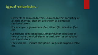 Types of semiconductors :-
• Elements of semiconductors. Semiconductors consisting of
a single chemical element are known as elemental
semiconductors.
• For example :- germanium (Ge), silicon (Si), selenium (Se)
etc.
• Compound semiconductor. Semiconductor consisting of
two or more chemical elements are known as compound
semiconductors.
• Foe example :- indium phosphide (InP), lead sulphide (PbS)
etc.
 