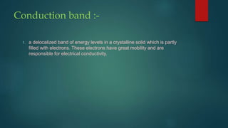 Conduction band :-
1. a delocalized band of energy levels in a crystalline solid which is partly
filled with electrons. These electrons have great mobility and are
responsible for electrical conductivity.
 