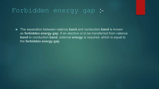 Forbidden energy gap :-
 The separation between valence band and conduction band is known
as forbidden energy gap. If an electron is to be transferred from valence
band to conduction band, external energy is required, which is equal to
the forbidden energy gap
 