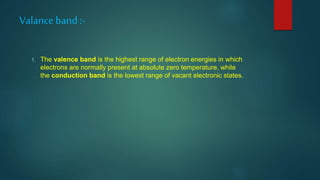 Valance band:-
1. The valence band is the highest range of electron energies in which
electrons are normally present at absolute zero temperature, while
the conduction band is the lowest range of vacant electronic states.
 