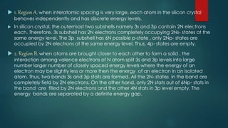  1. Region A. when interatomic spacing is very large, each atom in the silicon crystal
behaves independently and has discrete energy levels.
 In silicon crystal, the outermost two subshells namely 3s and 3p contain 2N electrons
each. Therefore, 3s subshell has 2N electrons completely occupying 2Ns- states at the
same energy level. The 3p subshell has 6N possible p-state , only 2Np- states are
occupied by 2N electrons at the same energy level. Thus, 4p- states are empty.
 2. Region B. when atoms are brought closer to each other to form a solid , the
interaction among valence electrons of N atom split 3s and 3p levels into large
number larger number of closely spaced energy levels where the energy of an
electron may be slightly less or more then the energy of an electron in an isolated
atom. Thus, two bands 3s and 3p stats are formed. All the 2N- states in the band are
completely field by 2N electrons. On the other hand, only 2N stats out of 6Np- stats in
the band are filled by 2N electrons and the other 4N stats in 3p level empty. The
energy bands are separated by a definite energy gap.
 