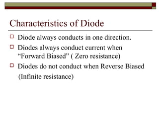 Characteristics of Diode
 Diode always conducts in one direction.
 Diodes always conduct current when
“Forward Biased” ( Zero resistance)
 Diodes do not conduct when Reverse Biased
(Infinite resistance)
 