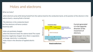 Holes and electrons
What are holes?
-when electrons jump while being heated from the valence band to the conduction band, at the position of the electron in the
valence band, a vacancy/hole is formed.
-The electrons in the conduction band
Are free electrons nd hence conduct
Electricity well.
-holes are positively charged.
-when the electrons leave the valence band The crystal
becomes negatively charged. Since there is separation
of charge, electricity Is conducted.
-holes move in the direction of applied electric
fied.
Current generated
is in the opposite
direction of the
movement of
electrons.
 