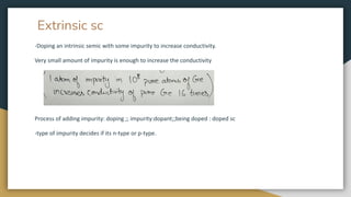 Extrinsic sc
-Doping an intrinsic semic with some impurity to increase conductivity.
Very small amount of impurity is enough to increase the conductivity
Process of adding impurity: doping ;; impurity:dopant;;being doped : doped sc
-type of impurity decides if its n-type or p-type.
 