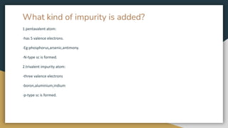What kind of impurity is added?
1.pentavalent atom:
-has 5 valence electrons.
-Eg:phosphorus,arsenic,antimony.
-N-type sc is formed.
2.trivalent impurity atom:
-three valence electrons
-boron,aluminium,indium
-p-type sc is formed.
 