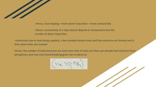 -Sometimes due to heat being supplied, a few covalent bonds break and free electrons are formed and in
their place holes are created.
Hence, the number of total electrons are more than that of holes [as there are already free electrons from
phosphorus and now even bond breaking gives rise to electrns]
-Hence, more doping→more donor impurities→more conductivity
-Hence, conductivity of n type doesnt depend on temperature but the
number of donor impurities.
 