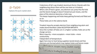 p-type
-replaces the pure crystals atom.
3 electrons of let's say trivalent aluminum forms 3 bonds with the
neighbouring silicon there will be one hole as it trivalent.
When a bit of heat is given, any electron can jump into the hole
and the bond changes,it doesn't break but just moves, and the
place of the electron becomes a hole now.
This keeps happening and holes keep getting formed and filled and
so on.
These holes are in the valence band.
Trivalent impurity accepts electron from neighbouring atom and
makes bond therefore called ACCEPTOR IMPURTIY.
Since the number of holes are in a higher number, holes act as the
charge carriers.
More impurity→more acceptors→more holes→more
conductivity.
Independent of temperature.
Again here due to heat being supplied, bonds break and free
electrons are formed which may replace holes and hence create
new holes.
 