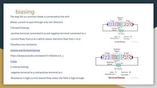 biasing
The way the p-n junction diode is connected to the emf.
Allows current to pass through only one direction
1.forward biasing:
-positive terminal connected to p and negative terminal connected to n
-current flows from p to n which means electrons flow from n to p
Therefore less resistance.
reverse and forward biasing
https://www.youtube.com/watch?v=DDalmLJr2_c
rf bias
2.reverse biasing:
-negative terminal to p and positive terminal to n
-Resistance is high,current doesnt flow unless the field is high enough.
 