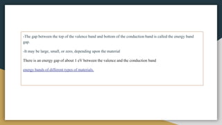 -The gap between the top of the valence band and bottom of the conduction band is called the energy band
gap.
-It may be large, small, or zero, depending upon the material
There is an energy gap of about 1 eV between the valence and the conduction band
energy bands of different types of materials.
 