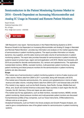 Semiconductors in the Patient Monitoring Systems Market to
2016 - Growth Dependent on Increasing Microcontroller and
Analog IC Usage in Neonatal and Remote Patient Monitors
Report Details:
Published:September 2012
No. of Pages:
Price: Single User License – US$3500




 GBI Research’s new report, “Semiconductors in the Patient Monitoring Systems to 2016 -
Revenue Growth to be Dependent on Increasing Microcontroller and Analog IC Usage in Neonatal
and Remote Patient Monitors”, provides key information and analysis on the market opportunities
of semiconductors in patient monitoring systems. The report provides information on industry
dynamics, key suppliers, and the sales revenue and sales volume of semiconductors in patient
monitoring systems. The report also provides forecasts for semiconductors in patient monitoring
systems based on product type, region and end-application until 2016. Market size forecasts until
2016 are provided for discrete semiconductors, ICs, sensors and optoelectronics. The application
markets-fetal monitors, MEMs, neonatal monitors, multi-parameter patient monitoring, remote
patient monitoring and blood pressure monitors for the semiconductors in patient monitoring
systems are also discussed.
Scope
•The market size of semiconductors in patient monitoring systems in terms of sales revenue and
 sales volume. Historic data from 2004 to 2011 is provided, along with forecasts until 2016.
•The market size of discrete semiconductors, ICs, sensors and optoelectronics in terms of sales
 revenue and sales volume, including historic data from 2004 to 2011 and forecast data until 2016.
•The market in key regions, such as the North America, Asia-Pacific, Europe, Middle-East and
 Africa, and, South and Central America is discussed. Major countries in each region like the US,
 Canada, the UK, Germany, China and Japan are also covered.
•The market size for key applications, such as fetal monitors, neonatal monitors, MEMS, remote
 patient monitoring, blood pressure monitors and multi-parameter patient monitors are discussed
•Comprehensive profiles of key companies, such as Texas Instruments, STMicroelectronics,
 Infineon and so on are given.
•Analytical frameworks, such as Porter’s five forces analysis and Growth Prospect Analysis, are
 used to give a comprehensive view of the global market for semiconductors in patient monitoring
 systems.
 