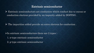 Extrinsic semiconductor
 Extrinsic semiconductors are conductors which conduct due to excess or
conduction electron provided by an impurity added by DOPING .
 The impurities added provide an extra electron for conduction .
In extrinsic semiconductors there are 2 types ;
1. n-type extrinsic semiconductor
2. p-type extrinsic semiconductor
 