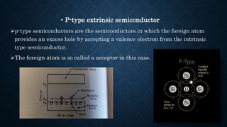 • P-type extrinsic semiconductor
p-type semiconductors are the semiconductors in which the foreign atom
provides an excess hole by accepting a valence electron from the intrinsic
type semiconductor.
The foreign atom is so called a acceptor in this case.
 