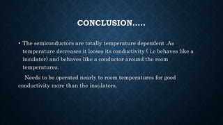 CONCLUSION…..
• The semiconductors are totally temperature dependent .As
temperature decreases it looses its conductivity ( i.e behaves like a
insulator) and behaves like a conductor around the room
temperatures.
Needs to be operated nearly to room temperatures for good
conductivity more than the insulators.
 