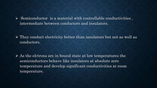  Semiconductor is a material with controllable conductivities ,
intermediate between conductors and insulators.
 They conduct electricity better than insulators but not as well as
conductors.
 As the elctrons are in bound state at low temperatures the
semiconductors behave like insulators at absolute zero
temperature and develop significant conductivities at room
temperature.
 
