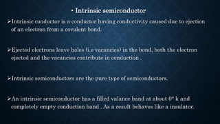 • Intrinsic semiconductor
Intrinsic conductor is a conductor having conductivity caused due to ejection
of an electron from a covalent bond.
Ejected electrons leave holes (i.e vacancies) in the bond, both the electron
ejected and the vacancies contribute in conduction .
Intrinsic semiconductors are the pure type of semiconductors.
An intrinsic semiconductor has a filled valance band at about 0° k and
completely empty conduction band . As a result behaves like a insulator.
 