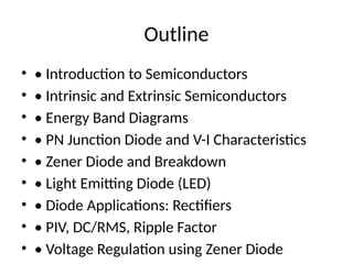 Outline
• • Introduction to Semiconductors
• • Intrinsic and Extrinsic Semiconductors
• • Energy Band Diagrams
• • PN Junction Diode and V-I Characteristics
• • Zener Diode and Breakdown
• • Light Emitting Diode (LED)
• • Diode Applications: Rectifiers
• • PIV, DC/RMS, Ripple Factor
• • Voltage Regulation using Zener Diode
 