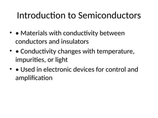 Introduction to Semiconductors
• • Materials with conductivity between
conductors and insulators
• • Conductivity changes with temperature,
impurities, or light
• • Used in electronic devices for control and
amplification
 