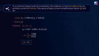 T
𝛽 =
𝐼𝐶
𝐼𝐵
=
5.488
0.112
𝐼𝐵 = 𝐼𝐸 − 𝐼𝑐
𝐼𝐵 = 5.60 − 5.488 = 0.112 𝑚𝐴
𝛽 = 49
In a common base mode of a transistor, the collector current is 5.488 𝑚𝐴 for an
emitter current of 5.60 𝑚𝐴. The value of base current amplification factor (𝛽) will
be:
Given: 𝐼𝐶 = 5.488 𝑚𝐴, 𝐼𝐸 = 5.60 𝑚𝐴
To find: 𝛽
Solution:
 