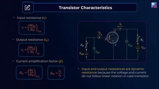 𝑉𝐵𝐸
𝑉𝐶𝐸
𝐼𝐵
𝐶
𝐸
𝐵
𝑉𝐵𝐵
𝑉𝐶𝐶
𝐼𝐶
• Input resistance 𝑟𝑖
𝑟𝑖 =
∆𝑉𝐵𝐸
∆𝐼𝐵 𝑉𝐶𝐸
• Output resistance 𝑟𝑜
𝑟𝑜 =
∆𝑉𝐶𝐸
∆𝐼𝐶 𝐼𝐵
• Current amplification factor (𝛽)
𝛽𝑎𝑐 =
∆𝐼𝐶
∆𝐼𝐵 𝑉𝐶𝐸
𝛽𝑑𝑐 =
𝐼𝐶
𝐼𝐵
• Input and output resistances are dynamic
resistance because the voltage and current
do not follow linear relation in case transistor.
Transistor Characteristics
𝑅𝐵
𝑅𝐶
 