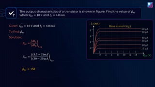 T
The output characteristics of a transistor is shown in figure. Find the value of 𝛽𝑎𝑐
when 𝑉𝐶𝐸 = 10 𝑉 and 𝐼𝐶 = 4.0 𝑚𝐴.
𝛽𝑎𝑐 =
∆𝐼𝐶
∆𝐼𝐵 𝑉𝐶𝐸
𝛽𝑎𝑐 =
4.5 − 3 𝑚𝐴
(30 − 20)𝜇𝐴 𝑉𝐶𝐸
𝛽𝑎𝑐 = 150
Given: 𝑉𝐶𝐸 = 10 𝑉 and 𝐼𝐶 = 4.0 𝑚𝐴
To find: 𝛽𝑎𝑐
Solution:
𝑉𝐶𝐸 (𝑉)
2 4 6 8 10 12 14
𝐼𝐶 (𝑚𝐴)
2
4
6
50 𝜇𝐴
40 𝜇𝐴
30 𝜇𝐴
20 𝜇𝐴
10 𝜇𝐴
Base current (𝐼𝐵)
60 𝜇𝐴
8
 