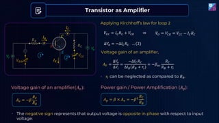 Transistor as Amplifier
𝑉𝑖
𝐼𝐵
𝐼𝐶
𝐶
𝐸
𝐵
𝑉𝐵𝐵
𝑉𝐶𝐶
𝑅𝐶
𝑅𝐵
𝑉
𝑜
𝐼𝐸
1
Applying Kirchhoff’s law for loop 2
𝑉𝐶𝐶 = 𝐼𝐶𝑅𝐶 + 𝑉𝐶𝐸 ⇒ 𝑉𝑂 = 𝑉𝐶𝐸 = 𝑉𝐶𝐶 − 𝐼𝐶𝑅𝐶
∆𝑉0 = −∆𝐼𝐶𝑅𝐶 … (2)
2
Voltage gain of an amplifier,
𝐴𝑉 =
Δ𝑉
𝑜
Δ𝑉𝑖
=
−∆𝐼𝐶𝑅𝐶
∆𝐼𝐵 𝑅𝐵 + 𝑟𝑖
= −𝛽𝑎𝑐
𝑅𝐶
𝑅𝐵 + 𝑟𝑖
• 𝑟𝑖 can be neglected as compared to 𝑅𝐵.
Voltage gain of an amplifier(𝐴𝑣):
𝐴𝑣 = −𝛽
𝑅𝐶
𝑅𝐵
Power gain / Power Amplification (𝐴𝑝):
𝐴𝑝 = 𝛽 × 𝐴𝑣 = −𝛽2
𝑅𝐶
𝑅𝐵
• The negative sign represents that output voltage is opposite in phase with respect to input
voltage.
 