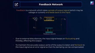Feedback Network
Feedback is a network which takes sample of output signal (which may be
voltage or current) and feeds back to the input.
• Due to external disturbances, the input signal keeps on fluctuating and
thereby, affecting the output.
• To maintain the accurate output, some of the output is taken and fed back to
the input signal as an error signal so that the damping can be compensated.
 