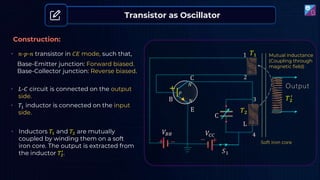 Transistor as Oscillator
Construction:
• 𝑛-𝑝-𝑛 transistor in 𝐶𝐸 mode, such that,
• 𝐿-𝐶 circuit is connected on the output
side.
• Inductors 𝑇1 and 𝑇2 are mutually
coupled by winding them on a soft
iron core. The output is extracted from
the inductor 𝑇2
′
.
+ −
+
−
𝑉𝐵𝐵 𝑉𝐶𝐶
+
C
B
E
𝑁
𝑃
𝑁
L
C
𝑇2
𝑇2
′
Output
𝑇1
1
2
3
4
𝑆1
Base-Emitter junction: Forward biased.
Base-Collector junction: Reverse biased.
• 𝑇1 inductor is connected on the input
side.
Mutual inductance
(Coupling through
magnetic field)
Soft iron core
 