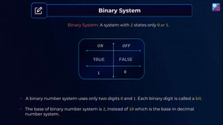 Binary System
Binary System: A system with 2 states only 0 𝑜𝑟 1.
𝑂𝑁 𝑂𝐹𝐹
TRUE
1
FALSE
0
• A binary number system uses only two digits 0 and 1. Each binary digit is called a bit.
• The base of binary number system is 2, instead of 10 which is the base in decimal
number system.
 
