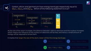 As the size of the atom increases, the distance between valence electrons and the nucleus increases
which means the influence of the nucleus on electrons will be less, and hence, a small amount of
energy will be required to ionize them.
It implies that larger the size of the atom, lesser will be the energy band gap.
T
Carbon, silicon and germanium have energy band gap respectively equal to
𝐸𝑔 𝐶 , 𝐸𝑔 𝑆𝑖 and 𝐸𝑔 𝐺𝑒. Which of the following statement is true?
 