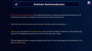 • Doping is a process of replacement of a small number of atoms in the lattice by
atoms of neighbouring columns from the periodic table.
• These doped atoms create energy levels within the band gap and therefore alter
the conductivity.
• Extrinsic semiconductors are obtained when a measured and small amount of
chemical impurity is added to the intrinsic semiconductors.
Extrinsic Semiconductors
• Extrinsic semiconductors are doped intrinsic semiconductors.
 