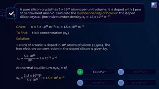 A pure silicon crystal has 5 × 1028
atoms per unit volume. It is doped with 1 𝑝𝑝𝑚
of pentavalent arsenic. Calculate the number density of holes in the doped
silicon crystal. (Intrinsic number density, 𝑛𝑖 = 1.5 × 1016 𝑚−3)
1 atom of arsenic is doped in 106 atoms of silicon (1 𝑝𝑝𝑚). The
free electron concentration in the doped silicon is given by,
𝑛𝑒 =
5 × 1028
106 = 5 × 1022 𝑚−3
At thermal equilibrium, 𝑛𝑒𝑛ℎ = 𝑛𝑖
2
𝑛ℎ =
1.5 × 1016 2
5 × 1022 = 4.5 × 109 𝑚−3
Given:
To find:
Solution:
Hole concentration (𝑛ℎ)
T
𝑛 = 5 × 1028
𝑚−3
; 𝑛𝑖 = 1.5 × 1016
𝑚−3
 