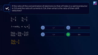 T
If the ratio of the concentration of electrons to that of holes in a semiconductor
is 7/5 and the ratio of currents is 7/4, then what is the ratio of their drift
velocities?
𝑖𝑒
𝑖ℎ
=
7
4
𝑛𝑒
𝑛ℎ
=
7
5
𝐼 = 𝑛𝑒𝐴𝑣𝑑 ⇒ 𝑣𝑑 ∝
𝐼
𝑛
𝑣𝑑 𝑒
𝑣𝑑 ℎ
=
𝐼𝑒𝑛ℎ
𝑛𝑒𝐼ℎ
=
7 × 5
4 × 7
𝑣𝑑 𝑒
𝑣𝑑 ℎ
=
5
4
 