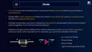 • Diode is a two-terminal electronic component that conducts electricity primarily in
one direction.
• A diode is basically a junction created by doping both pentavalent atoms and trivalent
atoms together in an intrinsic semiconductor.
Diode
• Diode offers high resistance to flow of current in one direction and low resistance to
the flow in opposite direction.
• Majority charge carriers diffuse from either sides due to the concentration gradient
and as a result, when equilibrium is reached, a 𝑝-𝑛 junction (Diode) is formed.
Diode
o p-n Junction Diode
o Photo Diode
o Zener Diode
o Light Emitting Diode (LED)
p-type n-type
 