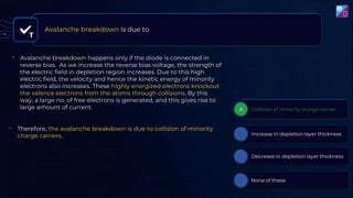 T
Avalanche breakdown is due to
• Avalanche breakdown happens only if the diode is connected in
reverse bias. As we increase the reverse bias voltage, the strength of
the electric field in depletion region increases. Due to this high
electric field, the velocity and hence the kinetic energy of minority
electrons also increases. These highly energized electrons knockout
the valence electrons from the atoms through collisions. By this
way, a large no. of free electrons is generated, and this gives rise to
large amount of current.
• Therefore, the avalanche breakdown is due to collision of minority
charge carriers.
 