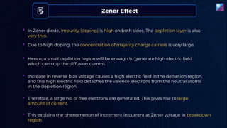Zener Effect
• Due to high doping, the concentration of majority charge carriers is very large.
• In Zener diode, impurity (doping) is high on both sides. The depletion layer is also
very thin.
• Hence, a small depletion region will be enough to generate high electric field
which can stop the diffusion current.
• Increase in reverse bias voltage causes a high electric field in the depletion region,
and this high electric field detaches the valence electrons from the neutral atoms
in the depletion region.
• This explains the phenomenon of increment in current at Zener voltage in breakdown
region.
• Therefore, a large no. of free electrons are generated. This gives rise to large
amount of current.
 
