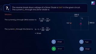 T
The reverse break down voltage of a Zener Diode is 5.6 𝑉 in the given circuit.
The current 𝐼𝑧 through the Zener diode is:
200 Ω
800 Ω
9 𝑉
𝐼𝑧
The current(𝐼𝑅) through 200 Ω resistor is:
9 − 5.6
200
=
3.4
200
𝐴
The current 𝐼𝑧 through the Zener is: 𝐼𝑅 − 𝐼𝐿 =
3.4
200
−
5.6
800
𝐴
Solution:
= 10 𝑚𝐴
 
