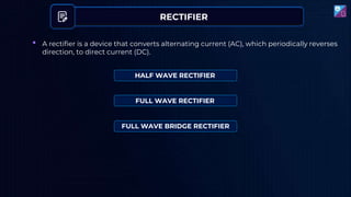 RECTIFIER
• A rectifier is a device that converts alternating current (AC), which periodically reverses
direction, to direct current (DC).
HALF WAVE RECTIFIER
FULL WAVE RECTIFIER
FULL WAVE BRIDGE RECTIFIER
 