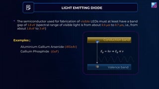 LIGHT EMITTING DIODE
• The semiconductor used for fabrication of visible LEDs must at least have a band
gap of 1.8 𝑒𝑉 (spectral range of visible light is from about 0.4 µ𝑚 to 0.7 µ𝑚, i.e., from
about 1.8 𝑒𝑉 to 3 𝑒𝑉)
Aluminium Gallium Arsenide
Gallium Phosphide
(𝐴𝑙𝐺𝑎𝐴𝑠)
(𝐺𝑎𝑃)
𝑒− Conduction band
Valence band
𝐸𝑔 = ℎ𝜈 ⇒ 𝐸𝑔 ∝ 𝜈
Examples ;
 