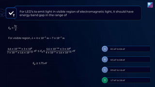 T
For LED’s to emit light in visible region of electromagnetic light, it should have
energy band gap in the range of
𝐸𝑔 =
ℎ𝑐
𝜆
For visible region, 𝜆 = 4 × 10−7
𝑚 − 7 × 10−7
𝑚
6.6 × 10−34
× 3 × 108
7 × 10−7 × 1.6 × 10−19
𝑒𝑉 ≤ 𝐸𝑔≤
6.6 × 10−34
× 3 × 108
4 × 10−7 × 1.6 × 10−19
𝑒𝑉
𝐸𝑔 ≥ 1.75 𝑒𝑉
 
