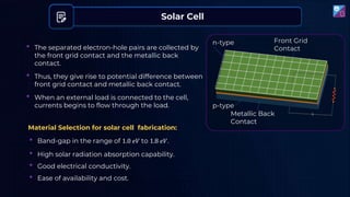 • The separated electron-hole pairs are collected by
the front grid contact and the metallic back
contact.
• Thus, they give rise to potential difference between
front grid contact and metallic back contact.
• When an external load is connected to the cell,
currents begins to flow through the load.
Solar Cell
Material Selection for solar cell fabrication:
• Band-gap in the range of 1.0 𝑒𝑉 to 1.8 𝑒𝑉.
• High solar radiation absorption capability.
• Good electrical conductivity.
• Ease of availability and cost.
Front Grid
Contact
Metallic Back
Contact
p-type
n-type
 