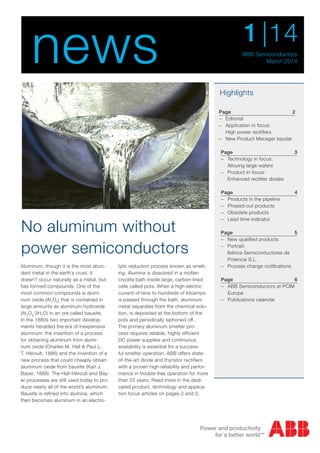 Aluminum, though it is the most abun-
dant metal in the earth’s crust, it
doesn’t occur naturally as a metal, but
has formed compounds. One of the
most common compounds is alumi-
num oxide (Al2
O3
) that is contained in
large amounts as aluminum hydroxide
(Al2
O3
·3H2
O) in an ore called bauxite.
In the 1880s two important develop-
ments heralded the era of inexpensive
aluminum: the invention of a process
for obtaining aluminum from alumi-
num oxide (Charles M. Hall & Paul L.
T. Héroult, 1886) and the invention of a
new process that could cheaply obtain
aluminum oxide from bauxite (Karl J.
Bayer, 1888). The Hall-Héroult and Bay-
er processes are still used today to pro-
duce nearly all of the world’s aluminum.
Bauxite is refined into alumina, which
then becomes aluminum in an electro-
lytic reduction process known as smelt-
ing. Alumina is dissolved in a molten
cryolite bath inside large, carbon-lined
cells called pots. When a high electric
current of tens to hundreds of kiloamps
is passed through the bath, aluminum
metal separates from the chemical solu-
tion, is deposited at the bottom of the
pots and periodically siphoned off.
The primary aluminum smelter pro-
cess requires reliable, highly efficient
DC power supplies and continuous
availability is essential for a success-
ful smelter operation. ABB offers state-
of-the-art diode and thyristor rectifiers
with a proven high reliability and perfor-
mance in trouble-free operation for more
than 25 years. Read more in the dedi-
cated product, technology and applica-
tion focus articles on pages 2 and 3.
Page3
−− Technology in focus:
Alloying large wafers
−− Product in focus:
Enhanced rectifier diodes
Page 6
−− ABB Semiconductors at PCIM
Europe
−− Publications calendar
Highlights
No aluminum without
power semiconductors
news ABB Semiconductors
March 2014
|141
Page 2
−− Editorial
−− Application in focus:
High power rectifiers
−− New Product Manager bipolar
Page4
−− Products in the pipeline
−− Phased-out products
−− Obsolete products
−− Lead time indicator	
Page 5
−− New qualified products
−− Portrait:
Ibérica Semiconductores de
Potencia S.L.
−− Process change notifications
 