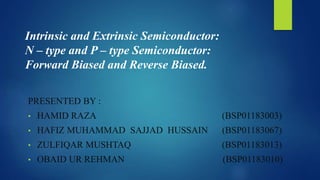 Intrinsic and Extrinsic Semiconductor:
N – type and P – type Semiconductor:
Forward Biased and Reverse Biased.
PRESENTED BY :
• HAMID RAZA (BSP01183003)
• HAFIZ MUHAMMAD SAJJAD HUSSAIN (BSP01183067)
• ZULFIQAR MUSHTAQ (BSP01183013)
• OBAID UR REHMAN (BSP01183010)
 