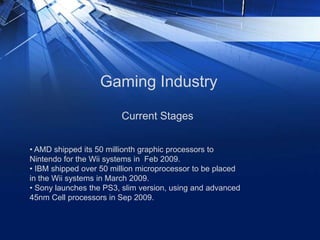 Gaming Industry
Current Stages
• AMD shipped its 50 millionth graphic processors to
Nintendo for the Wii systems in Feb 2009.
• IBM shipped over 50 million microprocessor to be placed
in the Wii systems in March 2009.
• Sony launches the PS3, slim version, using and advanced
45nm Cell processors in Sep 2009.
 